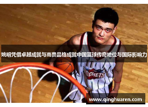 姚明凭借卓越成就与高贵品格成就中国篮球传奇地位与国际影响力