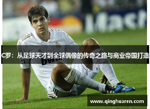 C罗：从足球天才到全球偶像的传奇之路与商业帝国打造