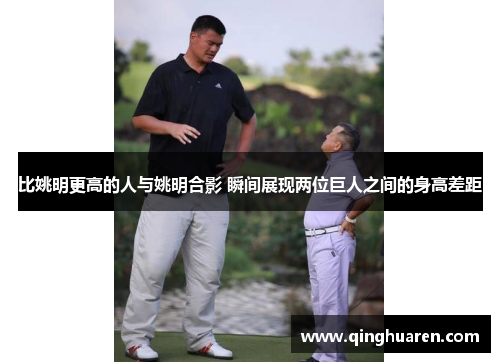比姚明更高的人与姚明合影 瞬间展现两位巨人之间的身高差距